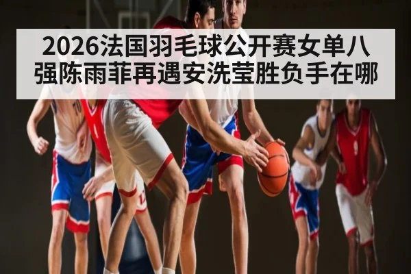 2026法国羽毛球公开赛女单八强陈雨菲再遇安洗莹胜负手在哪